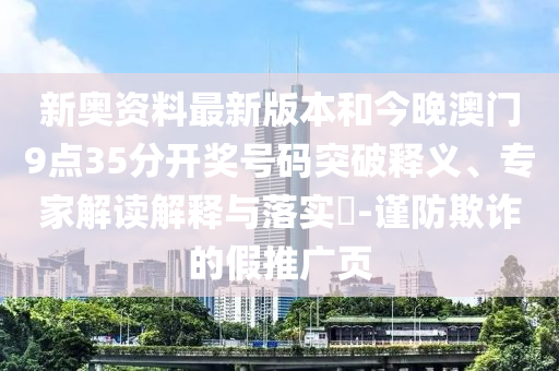 新奧資料最新版本和今晚澳門9點35分開獎號碼突破釋義、專家解讀解釋與落實?-謹(jǐn)防欺詐的假推廣頁