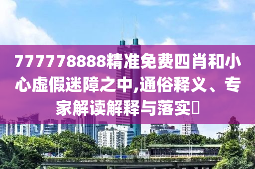 777778888精準免費四肖和小心虛假迷障之中,通俗釋義、專家解讀解釋與落實?