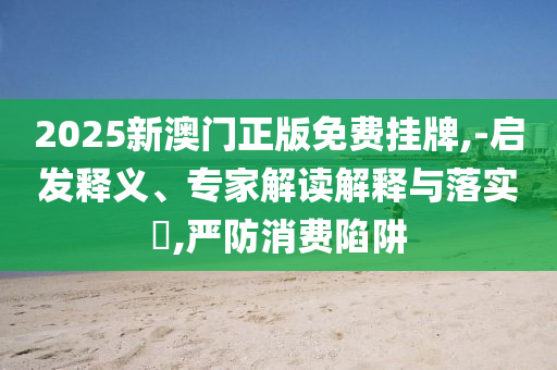 2025新澳門(mén)正版免費(fèi)掛牌,-啟發(fā)釋義、專(zhuān)家解讀解釋與落實(shí)?,嚴(yán)防消費(fèi)陷阱