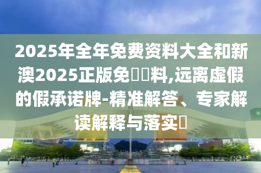 2025年全年免費(fèi)資料大全和新澳2025正版免費(fèi)資料,遠(yuǎn)離虛假的假承諾牌-精準(zhǔn)解答、專家解讀解釋與落實(shí)?