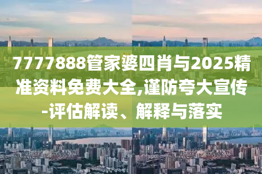 7777888管家婆四肖與2025精準(zhǔn)資料免費(fèi)大全,謹(jǐn)防夸大宣傳-評(píng)估解讀、解釋與落實(shí)