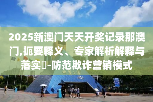 2025新澳門(mén)天天開(kāi)獎(jiǎng)記錄那澳門(mén),扼要釋義、專(zhuān)家解析解釋與落實(shí)?-防范欺詐營(yíng)銷(xiāo)模式