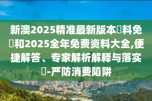 新澳2025精準(zhǔn)最新版本資料免費(fèi)和2025全年免費(fèi)資料大全,便捷解答、專家解析解釋與落實(shí)?-嚴(yán)防消費(fèi)陷阱