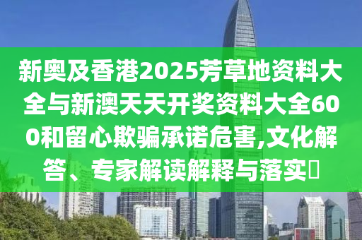 新奧及香港2025芳草地資料大全與新澳天天開獎(jiǎng)資料大全600和留心欺騙承諾危害,文化解答、專家解讀解釋與落實(shí)?
