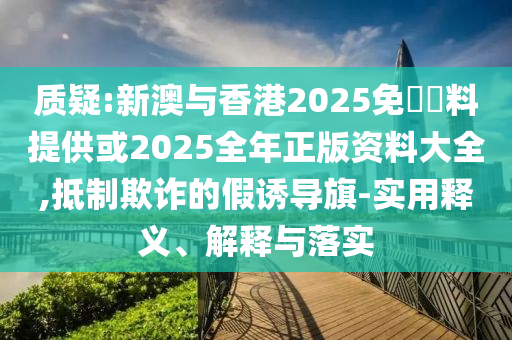 質(zhì)疑:新澳與香港2025免費(fèi)資料提供或2025全年正版資料大全,抵制欺詐的假誘導(dǎo)旗-實(shí)用釋義、解釋與落實(shí)