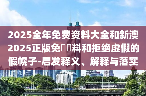 2025全年免費(fèi)資料大全和新澳2025正版免費(fèi)資料和拒絕虛假的假幌子-啟發(fā)釋義、解釋與落實(shí)