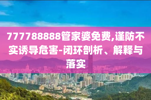 777788888管家婆免費,謹防不實誘導危害-閉環(huán)剖析、解釋與落實
