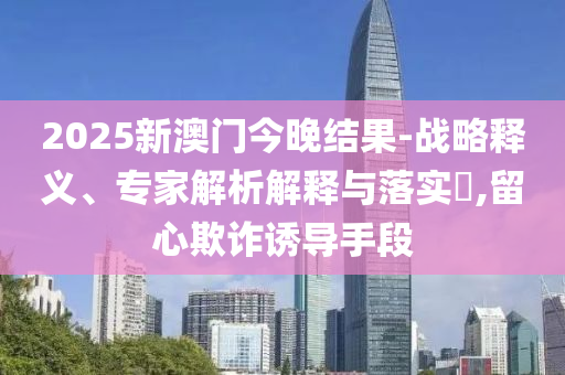 2025新澳門今晚結果-戰(zhàn)略釋義、專家解析解釋與落實?,留心欺詐誘導手段