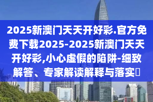 2025新澳門天天開(kāi)好彩.官方免費(fèi)下載2025-2025新澳門天天開(kāi)好彩,小心虛假的陷阱-細(xì)致解答、專家解讀解釋與落實(shí)?