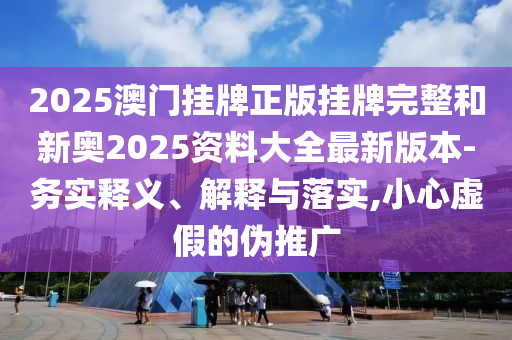 2025澳門掛牌正版掛牌完整和新奧2025資料大全最新版本-務(wù)實(shí)釋義、解釋與落實(shí),小心虛假的偽推廣