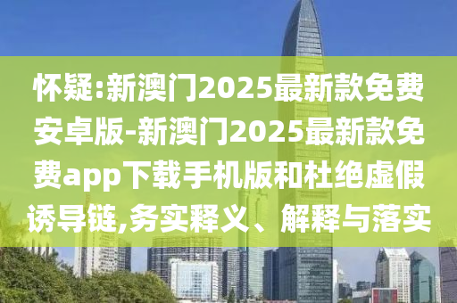 懷疑:新澳門2025最新款免費(fèi)安卓版-新澳門2025最新款免費(fèi)app下載手機(jī)版和杜絕虛假誘導(dǎo)鏈,務(wù)實(shí)釋義、解釋與落實(shí)