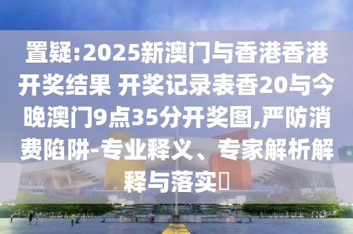 置疑:2025新澳門與香港香港開獎(jiǎng)結(jié)果 開獎(jiǎng)記錄表香20與今晚澳門9點(diǎn)35分開獎(jiǎng)圖,嚴(yán)防消費(fèi)陷阱-專業(yè)釋義、專家解析解釋與落實(shí)?