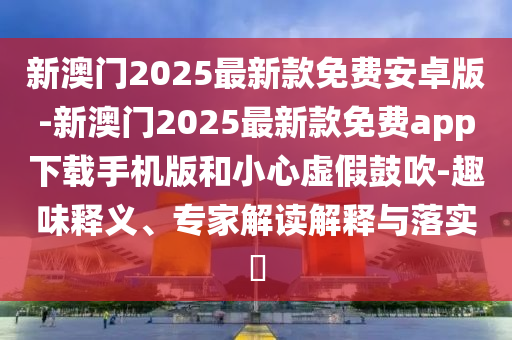 新澳門2025最新款免費(fèi)安卓版-新澳門2025最新款免費(fèi)app下載手機(jī)版和小心虛假鼓吹-趣味釋義、專家解讀解釋與落實(shí)?