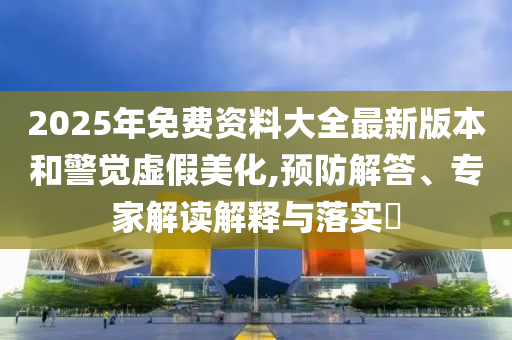 2025年免費(fèi)資料大全最新版本和警覺虛假美化,預(yù)防解答、專家解讀解釋與落實(shí)?