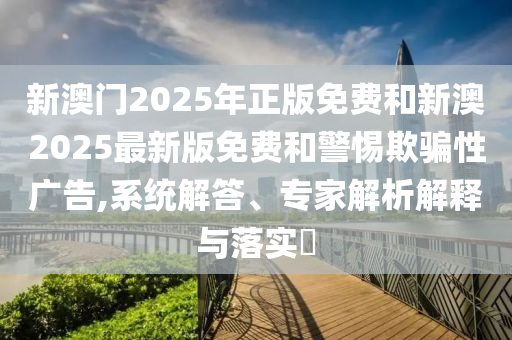 新澳門2025年正版免費(fèi)和新澳2025最新版免費(fèi)和警惕欺騙性廣告,系統(tǒng)解答、專家解析解釋與落實(shí)?