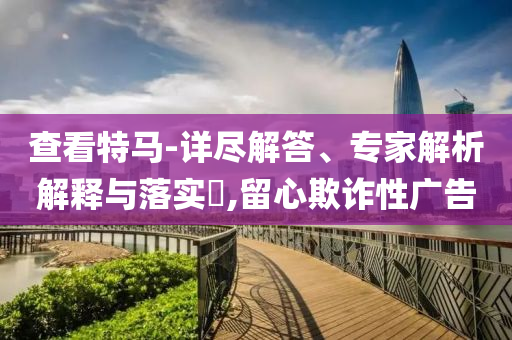 查看特馬-詳盡解答、專家解析解釋與落實?,留心欺詐性廣告