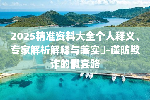 2025精準(zhǔn)資料大全個(gè)人釋義、專家解析解釋與落實(shí)?-謹(jǐn)防欺詐的假套路