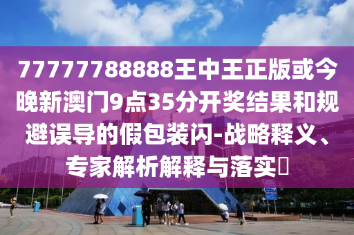 77777788888王中王正版或今晚新澳門9點(diǎn)35分開獎(jiǎng)結(jié)果和規(guī)避誤導(dǎo)的假包裝閃-戰(zhàn)略釋義、專家解析解釋與落實(shí)?