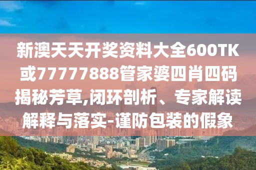 新澳天天開獎(jiǎng)資料大全600TK或77777888管家婆四肖四碼揭秘芳草,閉環(huán)剖析、專家解讀解釋與落實(shí)-謹(jǐn)防包裝的假象