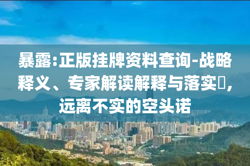 暴露:正版掛牌資料查詢-戰(zhàn)略釋義、專家解讀解釋與落實(shí)?,遠(yuǎn)離不實(shí)的空頭諾