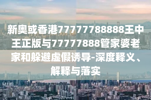 新奧或香港77777788888王中王正版與77777888管家婆老家和躲避虛假誘導(dǎo)-深度釋義、解釋與落實(shí)