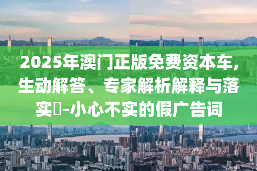 2025年澳門正版免費(fèi)資本車,生動(dòng)解答、專家解析解釋與落實(shí)?-小心不實(shí)的假廣告詞