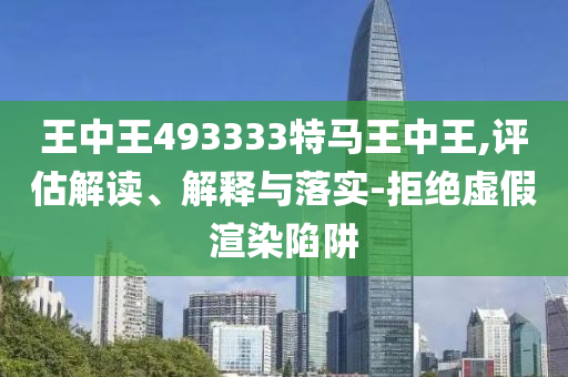 王中王493333特馬王中王,評(píng)估解讀、解釋與落實(shí)-拒絕虛假渲染陷阱
