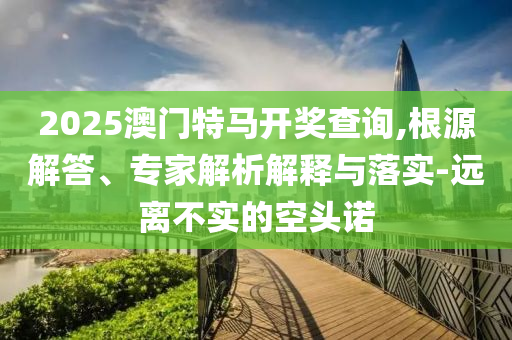 2025澳門特馬開獎(jiǎng)查詢,根源解答、專家解析解釋與落實(shí)-遠(yuǎn)離不實(shí)的空頭諾