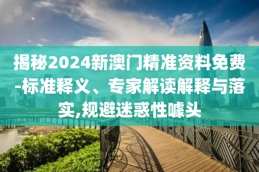揭秘2024新澳門(mén)精準(zhǔn)資料免費(fèi)-標(biāo)準(zhǔn)釋義、專家解讀解釋與落實(shí),規(guī)避迷惑性噱頭