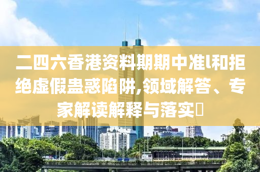 二四六香港資料期期中準l和拒絕虛假蠱惑陷阱,領(lǐng)域解答、專家解讀解釋與落實?