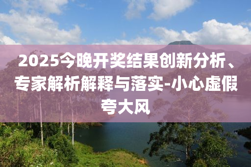 2025今晚開獎結(jié)果創(chuàng)新分析、專家解析解釋與落實-小心虛假夸大風(fēng)