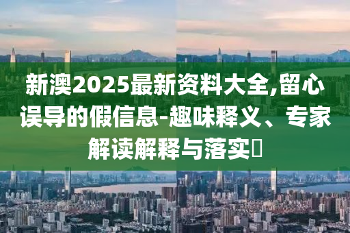 新澳2025最新資料大全,留心誤導(dǎo)的假信息-趣味釋義、專家解讀解釋與落實?