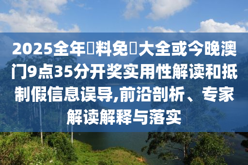 2025全年資料免費大全或今晚澳門9點35分開獎實用性解讀和抵制假信息誤導,前沿剖析、專家解讀解釋與落實