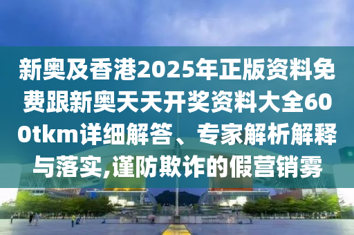 新奧及香港2025年正版資料免費跟新奧天天開獎資料大全600tkm詳細解答、專家解析解釋與落實,謹防欺詐的假營銷霧
