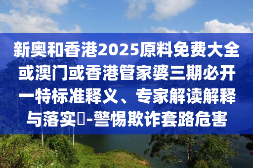 新奧和香港2025原料免費大全或澳門或香港管家婆三期必開一特標準釋義、專家解讀解釋與落實?-警惕欺詐套路危害