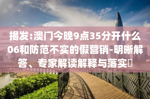 揭發(fā):澳門今晚9點35分開什么06和防范不實的假營銷-明晰解答、專家解讀解釋與落實?