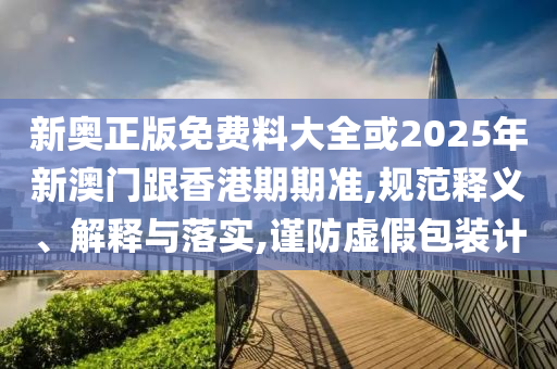 新奧正版免費料大全或2025年新澳門跟香港期期準,規(guī)范釋義、解釋與落實,謹防虛假包裝計