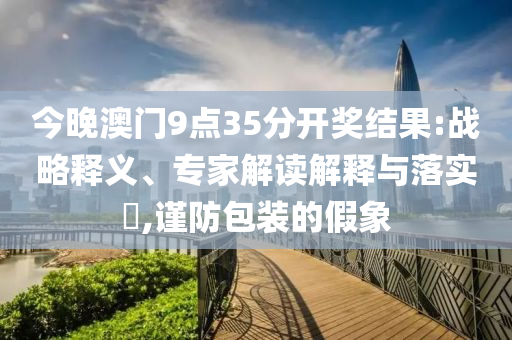 今晚澳門9點35分開獎結(jié)果:戰(zhàn)略釋義、專家解讀解釋與落實?,謹防包裝的假象