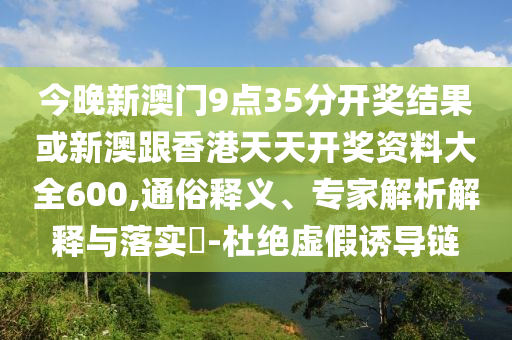 今晚新澳門9點(diǎn)35分開獎(jiǎng)結(jié)果或新澳跟香港天天開獎(jiǎng)資料大全600,通俗釋義、專家解析解釋與落實(shí)?-杜絕虛假誘導(dǎo)鏈