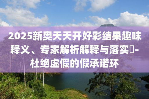 2025新奧天天開(kāi)好彩結(jié)果趣味釋義、專(zhuān)家解析解釋與落實(shí)?-杜絕虛假的假承諾環(huán)