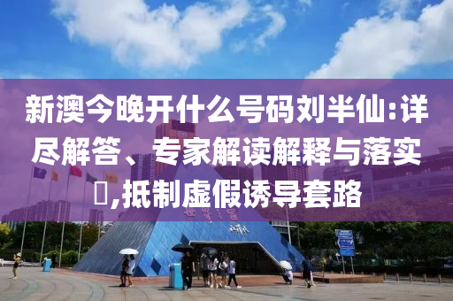 新澳今晚開(kāi)什么號(hào)碼劉半仙:詳盡解答、專(zhuān)家解讀解釋與落實(shí)?,抵制虛假誘導(dǎo)套路