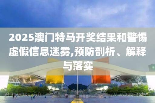 2025澳門(mén)特馬開(kāi)獎(jiǎng)結(jié)果和警惕虛假信息迷霧,預(yù)防剖析、解釋與落實(shí)