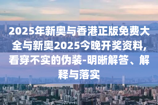 2025年新奧與香港正版免費(fèi)大全與新奧2025今晚開獎(jiǎng)資料,看穿不實(shí)的偽裝-明晰解答、解釋與落實(shí)