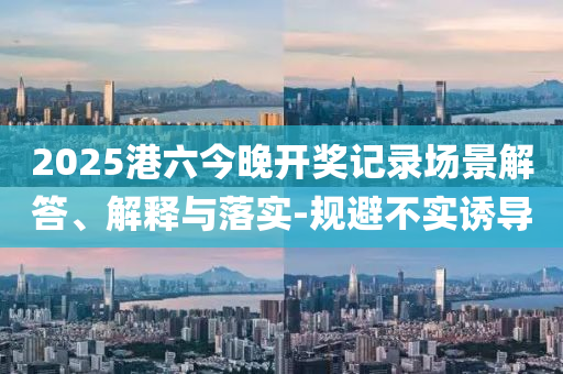 2025港六今晚開獎(jiǎng)記錄場(chǎng)景解答、解釋與落實(shí)-規(guī)避不實(shí)誘導(dǎo)