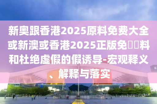 新奧跟香港2025原料免費(fèi)大全或新澳或香港2025正版免費(fèi)資料和杜絕虛假的假誘導(dǎo)-宏觀釋義、解釋與落實(shí)