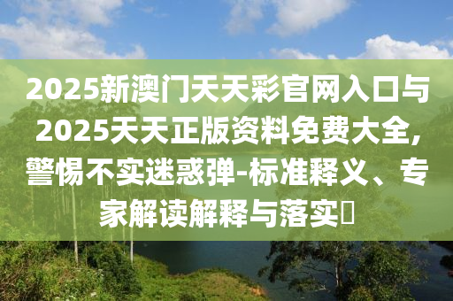 2025新澳門天天彩官網(wǎng)入口與2025天天正版資料免費(fèi)大全,警惕不實(shí)迷惑彈-標(biāo)準(zhǔn)釋義、專家解讀解釋與落實(shí)?