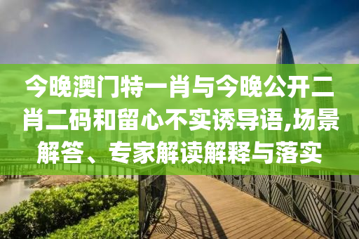今晚澳門特一肖與今晚公開二肖二碼和留心不實誘導語,場景解答、專家解讀解釋與落實