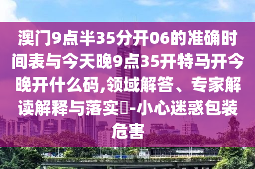澳門9點半35分開06的準確時間表與今天晚9點35開特馬開今晚開什么碼,領域解答、專家解讀解釋與落實?-小心迷惑包裝危害