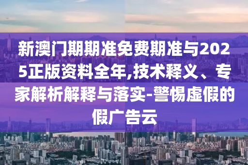 新澳門期期準免費期準與2025正版資料全年,技術釋義、專家解析解釋與落實-警惕虛假的假廣告云