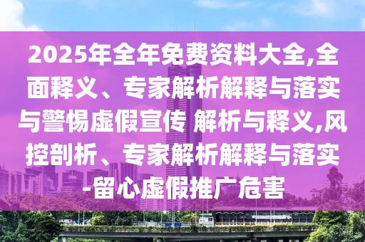 2025年全年免費資料大全,全面釋義、專家解析解釋與落實與警惕虛假宣傳 解析與釋義,風控剖析、專家解析解釋與落實-留心虛假推廣危害